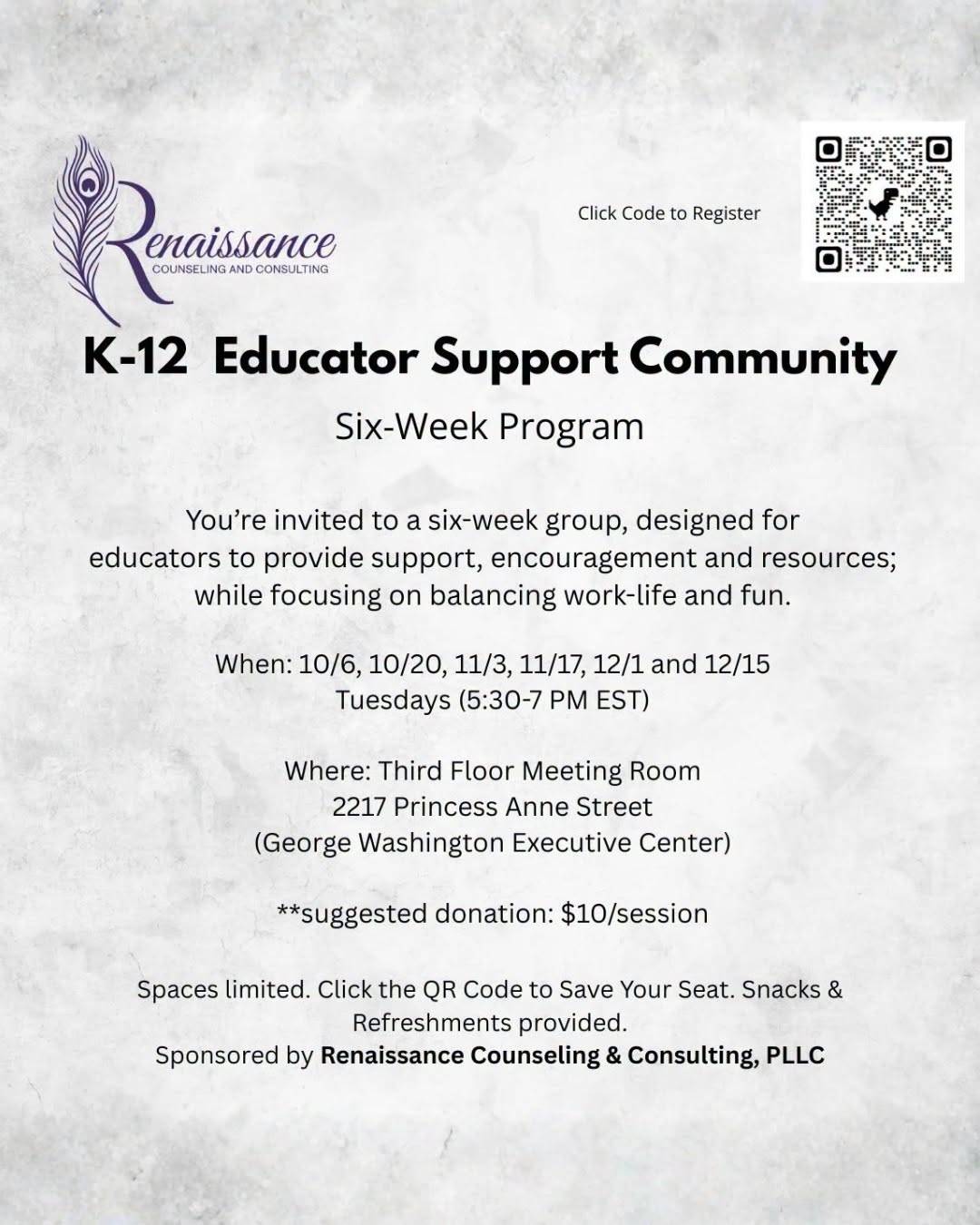 A flyer on a pale stone ground, headed by the Renaissance Counseling and Consulting peacock-feather logo and a Q R code labelled Click Code to Register. It reads: K-12 Educator Support Community, Six-Week Program. You’re invited to a six-week group, designed for educators to provide support, encouragement and resources; while focusing on balancing work-life and fun. When: 10/6, 10/20, 11/3, 11/17, 12/1 and 12/15, Tuesdays, 5:30 to 7 PM E S T. Where: Third Floor Meeting Room, 2217 Princess Anne Street (George Washington Executive Center). Suggested donation: $10 per session. Spaces limited. Click the Q R Code to Save Your Seat. Snacks and Refreshments provided. Sponsored by Renaissance Counseling & Consulting, PLLC.