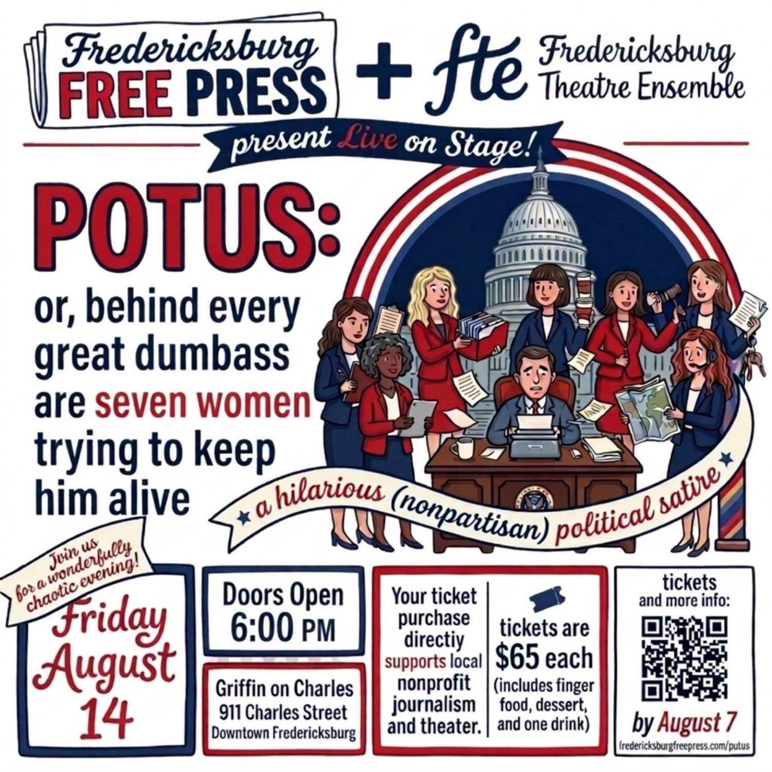 Illustrated poster: “Fredericksburg Free Press + fte Fredericksburg Theatre Ensemble present Live on Stage! POTUS: or, behind every great dumbass are seven women trying to keep him alive. A hilarious (nonpartisan) political satire. Join us for a wonderfully chaotic evening! Friday August 14. Doors Open 6:00 PM. Griffin on Charles, 911 Charles Street, Downtown Fredericksburg. Your ticket purchase directiy supports local nonprofit journalism and theater. Tickets are $65 each (includes finger food, dessert, and one drink). Tickets and more info by August 7, fredericksburgfreepress.com/putus.”