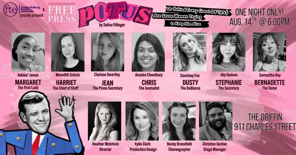 POTUS cast card: “ONE NIGHT ONLY! AUG. 14TH @ 6:00PM, THE GRIFFIN, 911 CHARLES STREET.” Ashlee’ James as Margaret, The First Lady; Meredith Schatz as Harriet, The Chief of Staff; Clarisse Swartley as Jean, The Press Secretary; Anusha Choudhary as Chris, The Journalist; Courtney Fox as Dusty, The Dalliance; Ally Dodson as Stephanie, The Secretary; Samantha Rey as Bernadette, The Sister. Heather McIntosh, director; Kylie Clark, production design; Becky Brassfield, choreographer; Christian Gordan, stage manager.