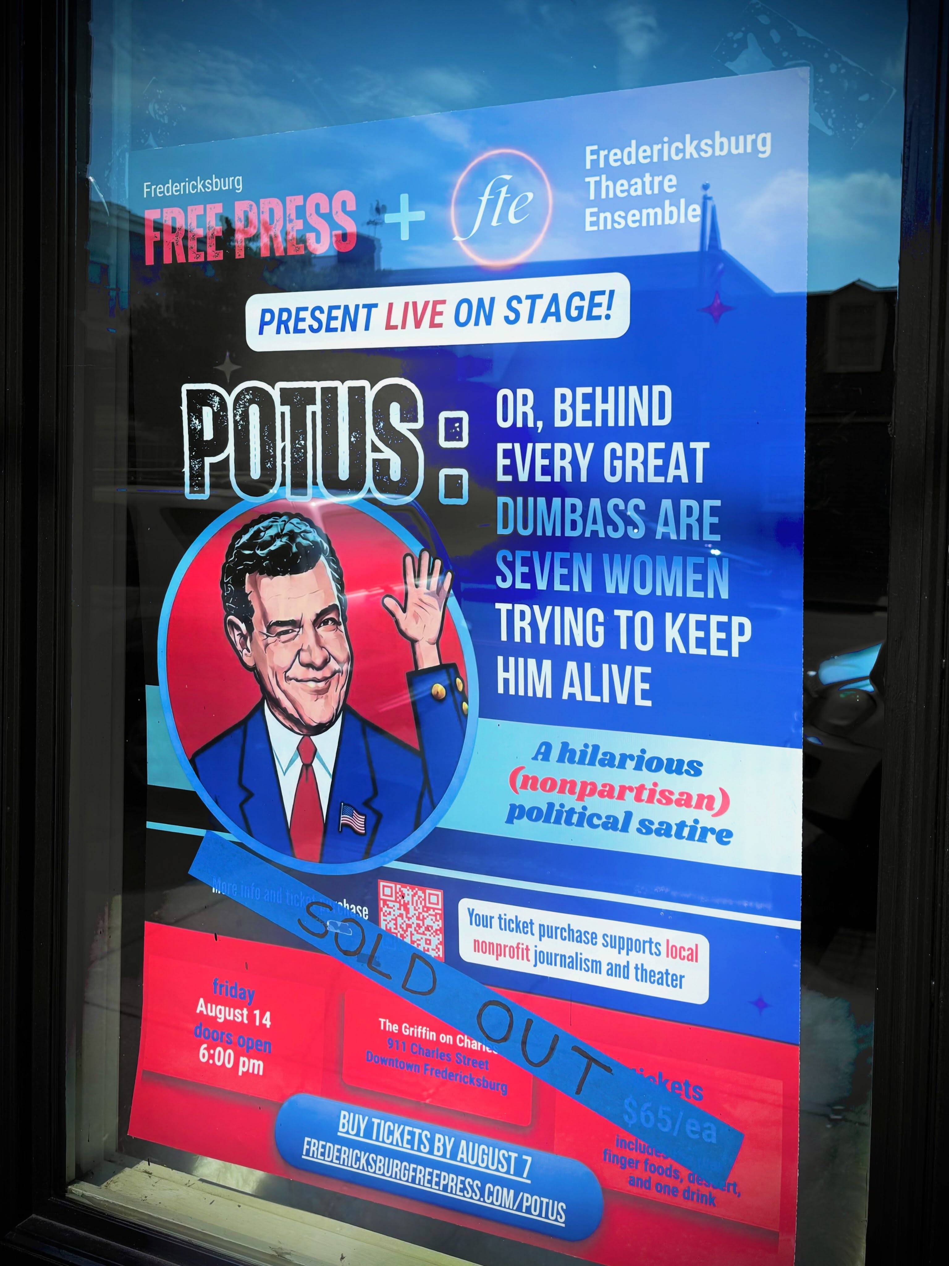 The POTUS poster in a shop window with a tape strip across it reading “SOLD OUT”. The poster reads “Fredericksburg Free Press + fte Fredericksburg Theatre Ensemble present live on stage! POTUS: or, behind every great dumbass are seven women trying to keep him alive. Friday August 14, doors open 6:00 pm, The Griffin on Charles, 911 Charles Street, Downtown Fredericksburg. Tickets $65/ea.”